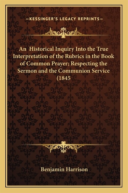 An Historical Inquiry Into the True Interpretation of the Rubrics in the Book of Common Prayer; Respecting the Sermon and the Communion Service (1845 (Paperback)