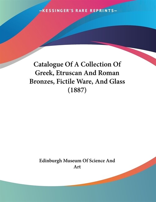 Catalogue Of A Collection Of Greek, Etruscan And Roman Bronzes, Fictile Ware, And Glass (1887) (Paperback)