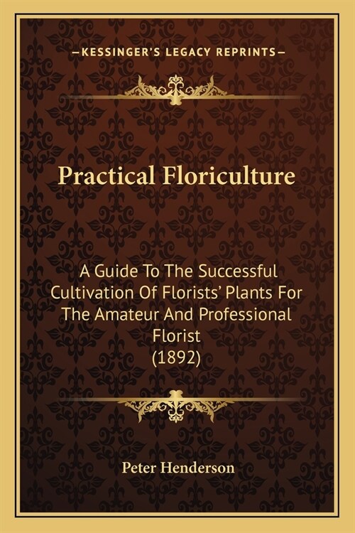 Practical Floriculture: A Guide To The Successful Cultivation Of Florists Plants For The Amateur And Professional Florist (1892) (Paperback)