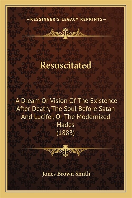 Resuscitated: A Dream Or Vision Of The Existence After Death, The Soul Before Satan And Lucifer, Or The Modernized Hades (1883) (Paperback)