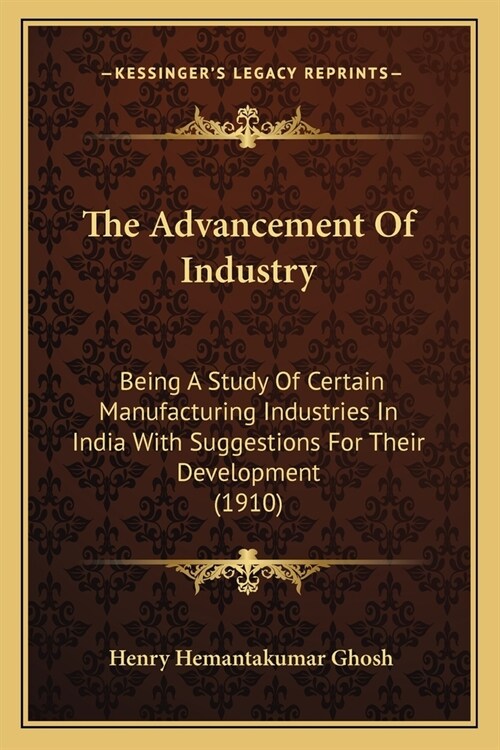 The Advancement Of Industry: Being A Study Of Certain Manufacturing Industries In India With Suggestions For Their Development (1910) (Paperback)