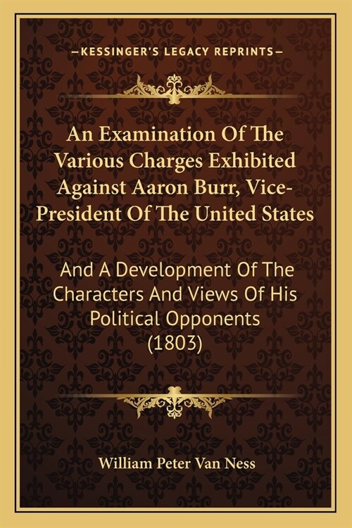 An Examination Of The Various Charges Exhibited Against Aaron Burr, Vice-President Of The United States: And A Development Of The Characters And Views (Paperback)