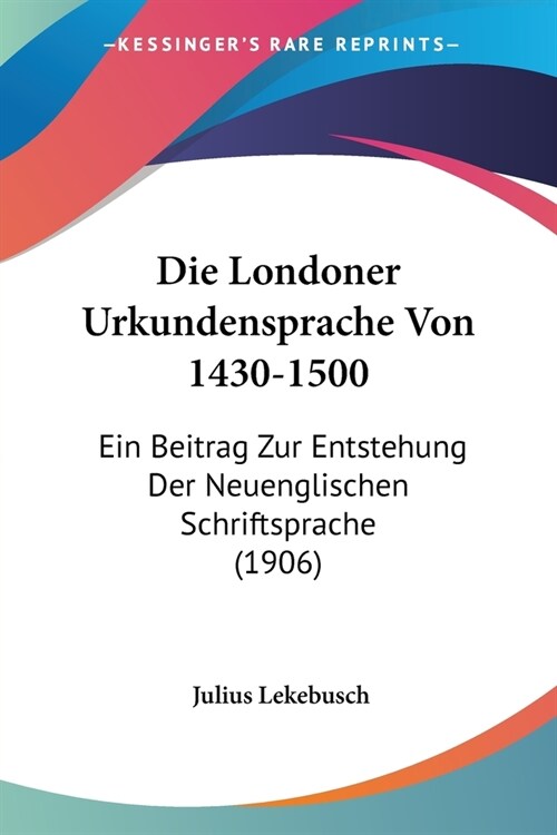 Die Londoner Urkundensprache Von 1430-1500: Ein Beitrag Zur Entstehung Der Neuenglischen Schriftsprache (1906) (Paperback)