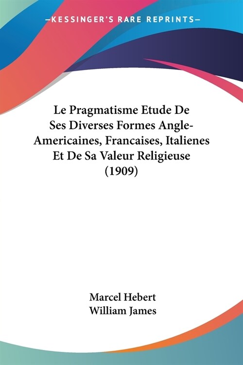 Le Pragmatisme Etude De Ses Diverses Formes Angle-Americaines, Francaises, Italienes Et De Sa Valeur Religieuse (1909) (Paperback)