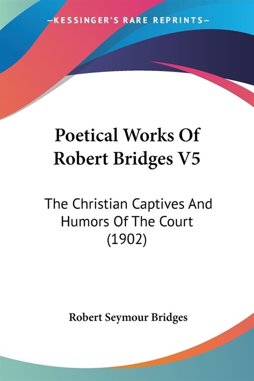 Poetical Works Of Robert Bridges V5: The Christian Captives And Humors Of The Court (1902) (Paperback)