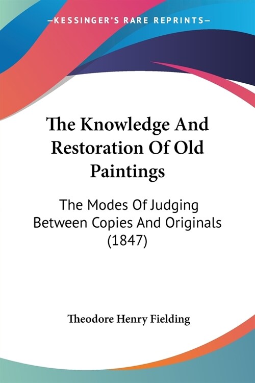 The Knowledge And Restoration Of Old Paintings: The Modes Of Judging Between Copies And Originals (1847) (Paperback)