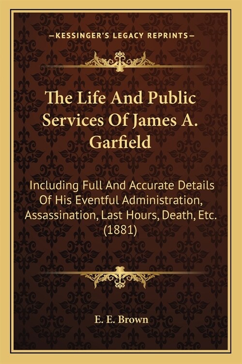 The Life And Public Services Of James A. Garfield: Including Full And Accurate Details Of His Eventful Administration, Assassination, Last Hours, Deat (Paperback)