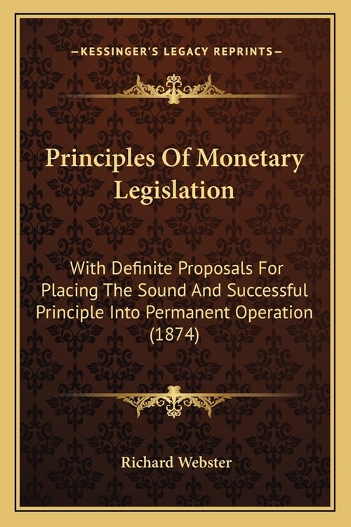 Principles Of Monetary Legislation: With Definite Proposals For Placing The Sound And Successful Principle Into Permanent Operation (1874) (Paperback)