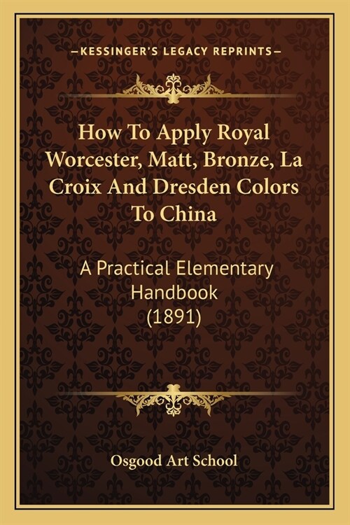 How To Apply Royal Worcester, Matt, Bronze, La Croix And Dresden Colors To China: A Practical Elementary Handbook (1891) (Paperback)