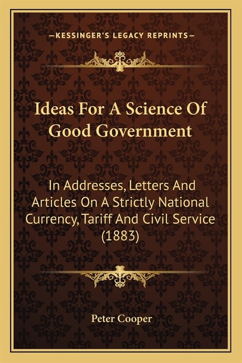 Ideas For A Science Of Good Government: In Addresses, Letters And Articles On A Strictly National Currency, Tariff And Civil Service (1883) (Paperback)