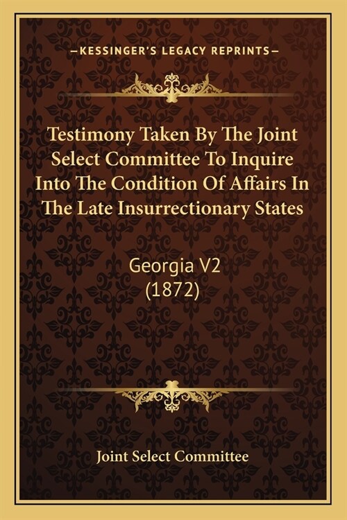 Testimony Taken By The Joint Select Committee To Inquire Into The Condition Of Affairs In The Late Insurrectionary States: Georgia V2 (1872) (Paperback)