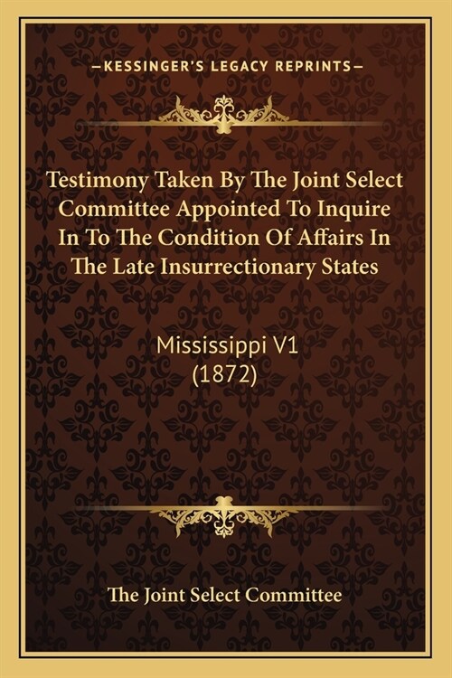 Testimony Taken By The Joint Select Committee Appointed To Inquire In To The Condition Of Affairs In The Late Insurrectionary States: Mississippi V1 ( (Paperback)