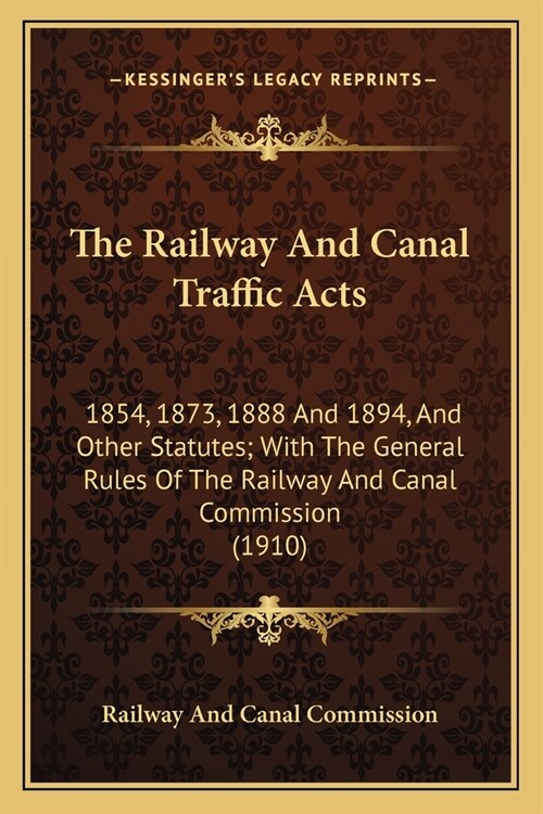 The Railway And Canal Traffic Acts: 1854, 1873, 1888 And 1894, And Other Statutes; With The General Rules Of The Railway And Canal Commission (1910) (Paperback)