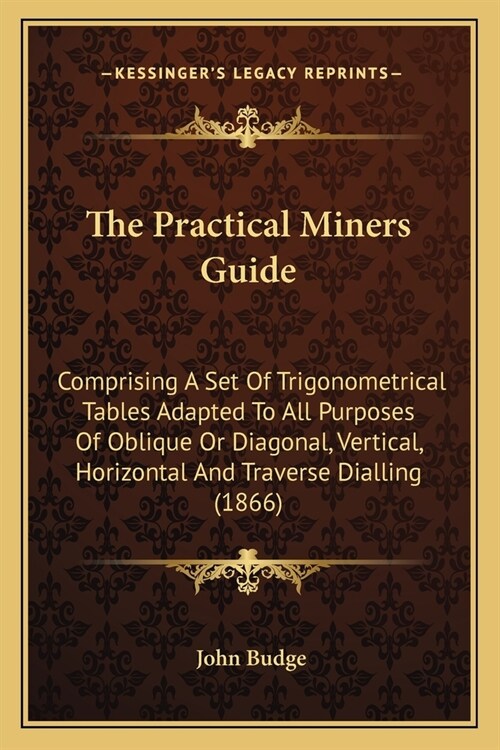 The Practical Miners Guide: Comprising A Set Of Trigonometrical Tables Adapted To All Purposes Of Oblique Or Diagonal, Vertical, Horizontal And Tr (Paperback)