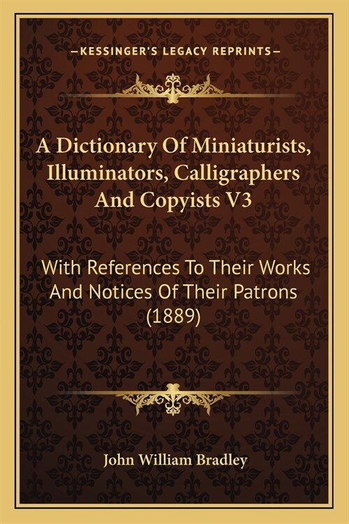A Dictionary Of Miniaturists, Illuminators, Calligraphers And Copyists V3: With References To Their Works And Notices Of Their Patrons (1889) (Paperback)