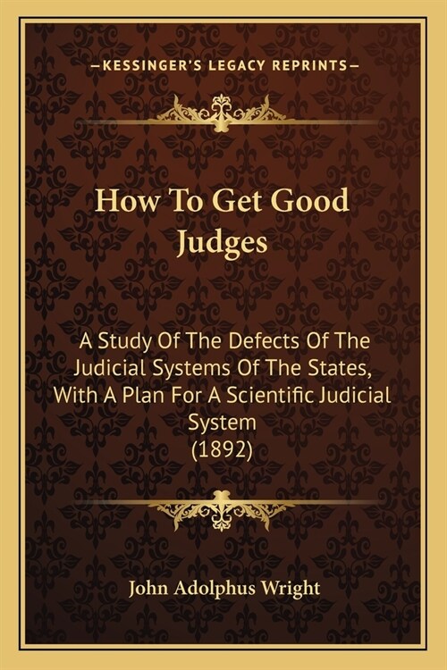 How To Get Good Judges: A Study Of The Defects Of The Judicial Systems Of The States, With A Plan For A Scientific Judicial System (1892) (Paperback)