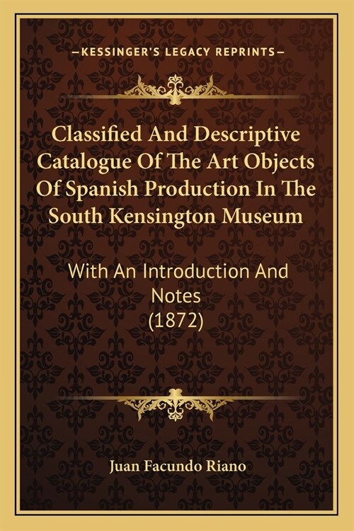 Classified And Descriptive Catalogue Of The Art Objects Of Spanish Production In The South Kensington Museum: With An Introduction And Notes (1872) (Paperback)