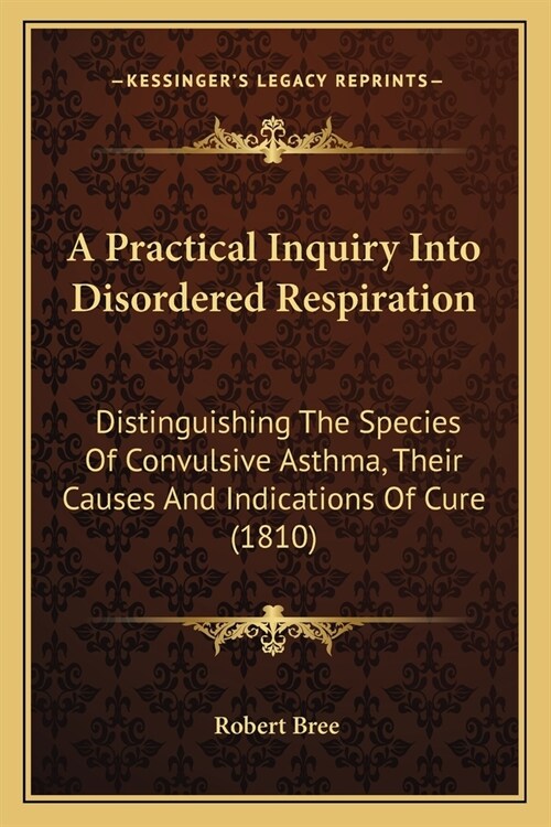 A Practical Inquiry Into Disordered Respiration: Distinguishing The Species Of Convulsive Asthma, Their Causes And Indications Of Cure (1810) (Paperback)