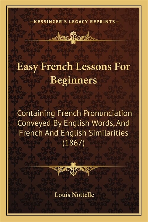 Easy French Lessons For Beginners: Containing French Pronunciation Conveyed By English Words, And French And English Similarities (1867) (Paperback)