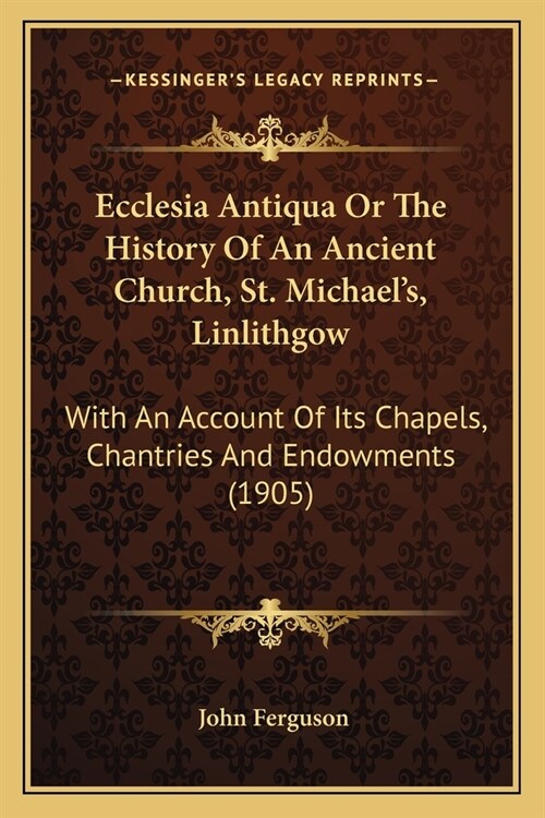 Ecclesia Antiqua Or The History Of An Ancient Church, St. Michaels, Linlithgow: With An Account Of Its Chapels, Chantries And Endowments (1905) (Paperback)