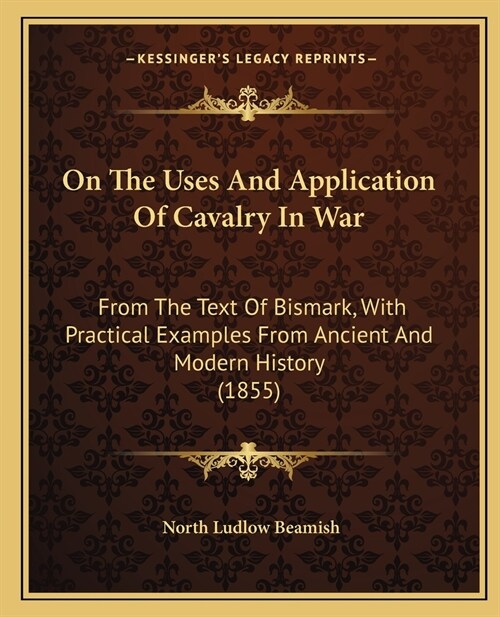 On The Uses And Application Of Cavalry In War: From The Text Of Bismark, With Practical Examples From Ancient And Modern History (1855) (Paperback)