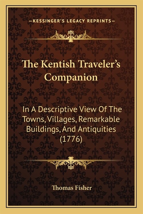 The Kentish Travelers Companion: In A Descriptive View Of The Towns, Villages, Remarkable Buildings, And Antiquities (1776) (Paperback)