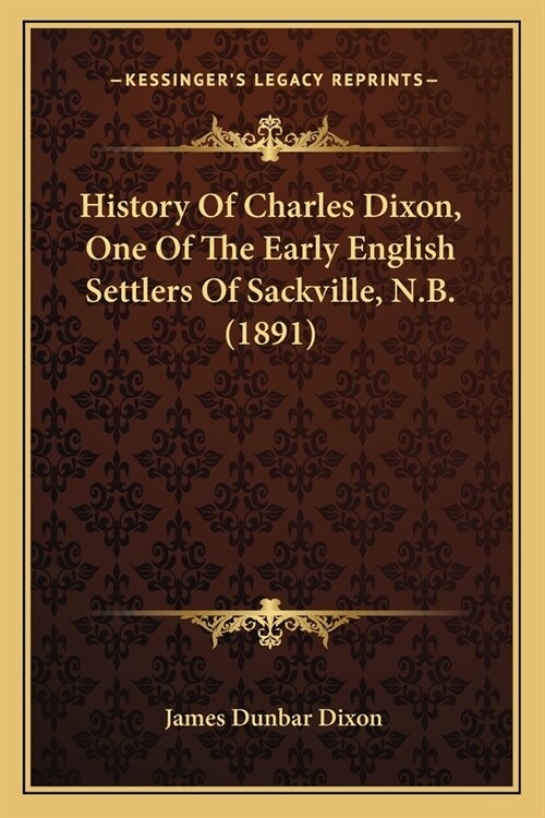 History Of Charles Dixon, One Of The Early English Settlers Of Sackville, N.B. (1891) (Paperback)