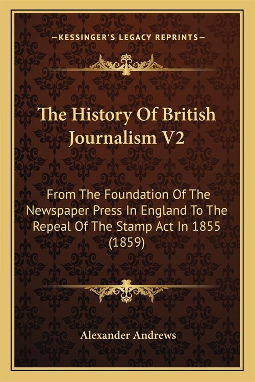 The History Of British Journalism V2: From The Foundation Of The Newspaper Press In England To The Repeal Of The Stamp Act In 1855 (1859) (Paperback)