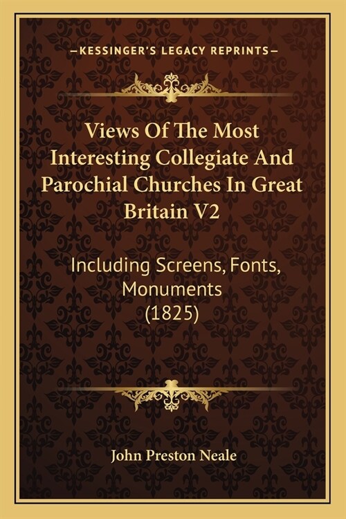 Views Of The Most Interesting Collegiate And Parochial Churches In Great Britain V2: Including Screens, Fonts, Monuments (1825) (Paperback)