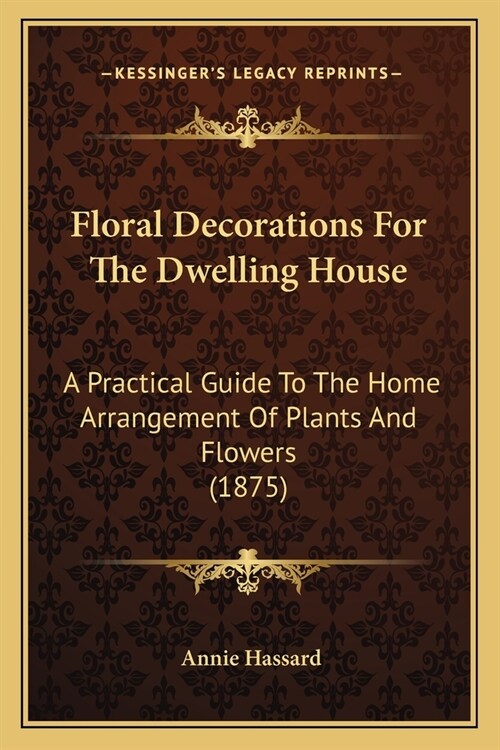 Floral Decorations For The Dwelling House: A Practical Guide To The Home Arrangement Of Plants And Flowers (1875) (Paperback)