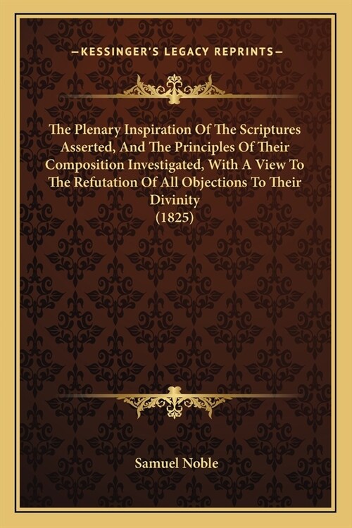 The Plenary Inspiration Of The Scriptures Asserted, And The Principles Of Their Composition Investigated, With A View To The Refutation Of All Objecti (Paperback)