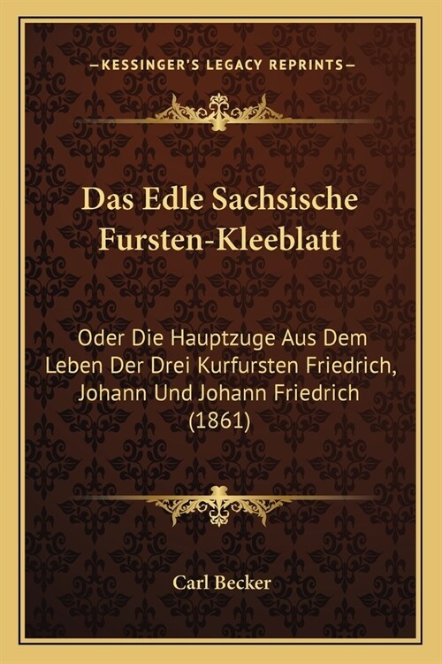 Das Edle Sachsische Fursten-Kleeblatt: Oder Die Hauptzuge Aus Dem Leben Der Drei Kurfursten Friedrich, Johann Und Johann Friedrich (1861) (Paperback)