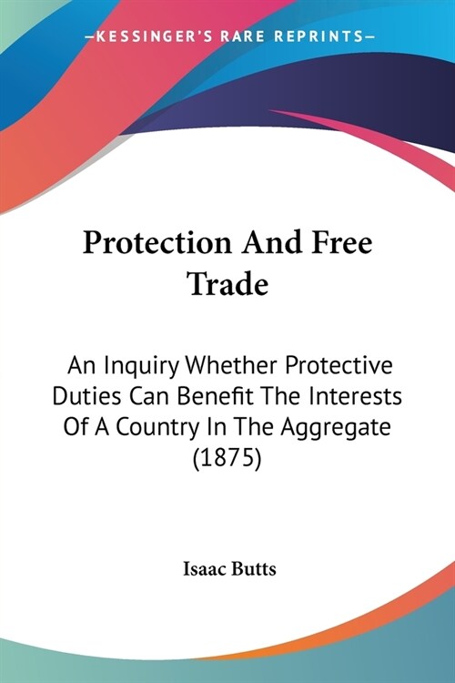 Protection And Free Trade: An Inquiry Whether Protective Duties Can Benefit The Interests Of A Country In The Aggregate (1875) (Paperback)