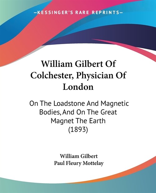 William Gilbert Of Colchester, Physician Of London: On The Loadstone And Magnetic Bodies, And On The Great Magnet The Earth (1893) (Paperback)