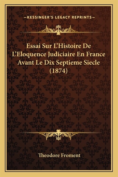 Essai Sur LHistoire De LEloquence Judiciaire En France Avant Le Dix Septieme Siecle (1874) (Paperback)