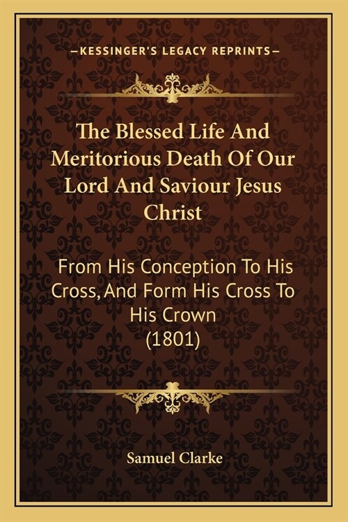 The Blessed Life And Meritorious Death Of Our Lord And Saviour Jesus Christ: From His Conception To His Cross, And Form His Cross To His Crown (1801) (Paperback)