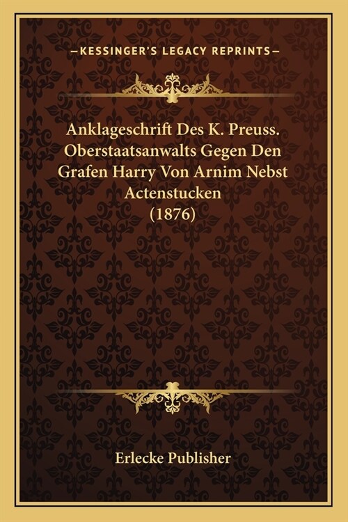 Anklageschrift Des K. Preuss. Oberstaatsanwalts Gegen Den Grafen Harry Von Arnim Nebst Actenstucken (1876) (Paperback)