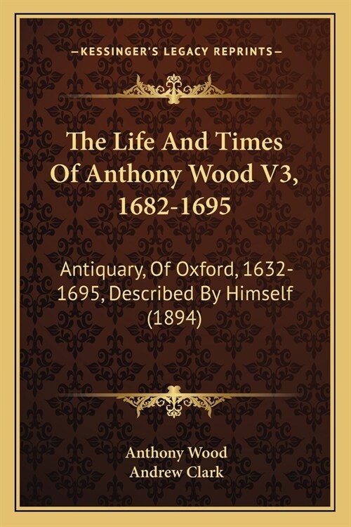 The Life And Times Of Anthony Wood V3, 1682-1695: Antiquary, Of Oxford, 1632-1695, Described By Himself (1894) (Paperback)