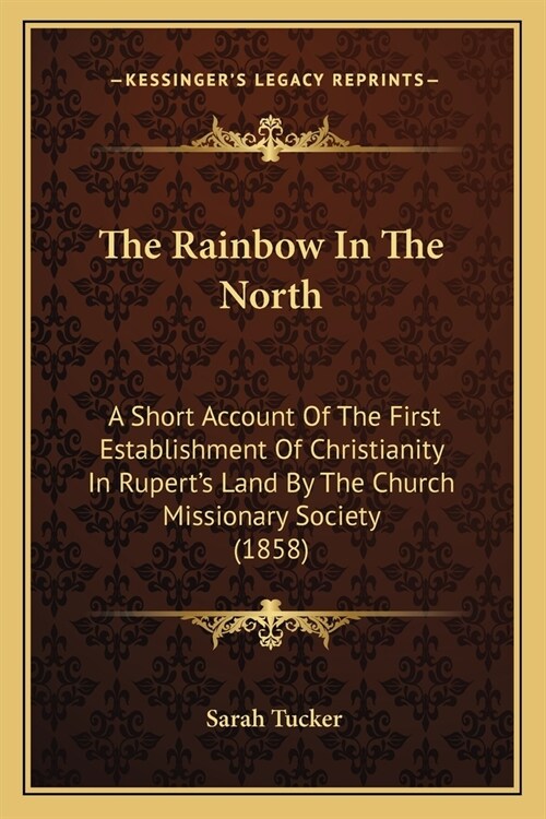 The Rainbow In The North: A Short Account Of The First Establishment Of Christianity In Ruperts Land By The Church Missionary Society (1858) (Paperback)