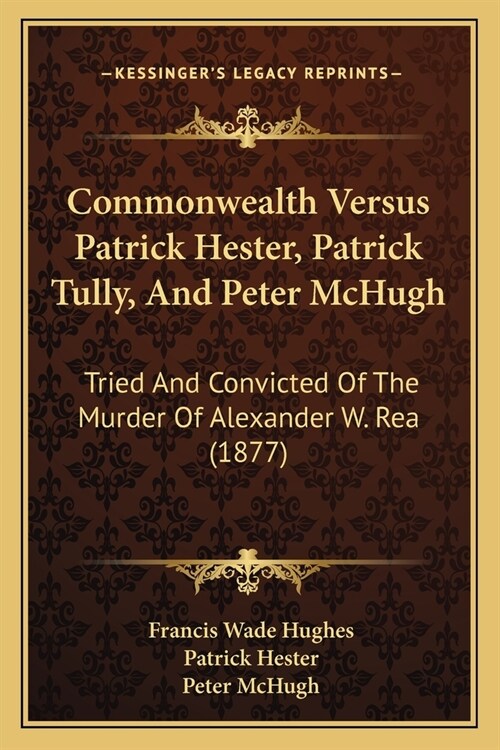 Commonwealth Versus Patrick Hester, Patrick Tully, And Peter McHugh: Tried And Convicted Of The Murder Of Alexander W. Rea (1877) (Paperback)