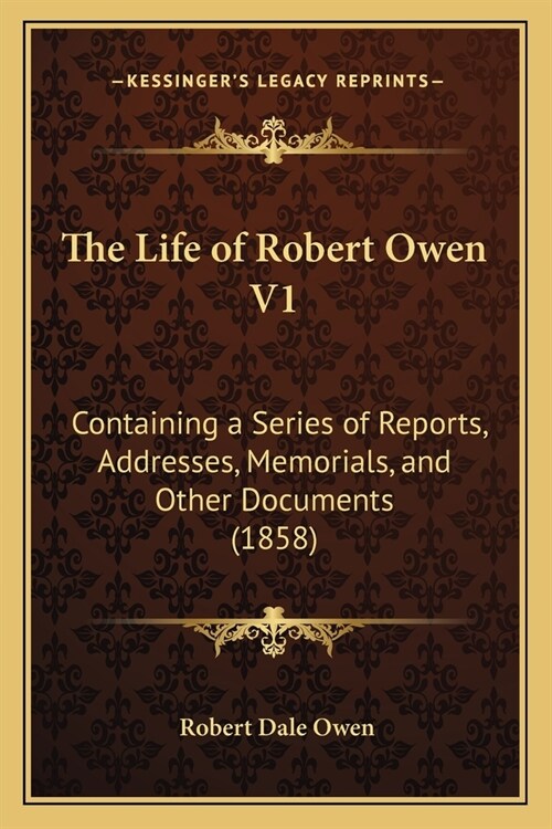 The Life of Robert Owen V1: Containing a Series of Reports, Addresses, Memorials, and Other Documents (1858) (Paperback)