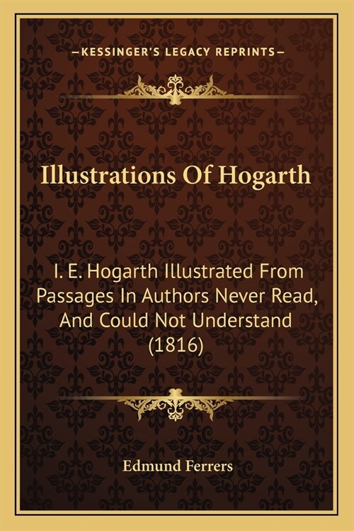 Illustrations Of Hogarth: I. E. Hogarth Illustrated From Passages In Authors Never Read, And Could Not Understand (1816) (Paperback)