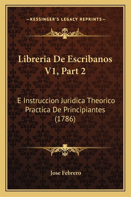 Libreria De Escribanos V1, Part 2: E Instruccion Juridica Theorico Practica De Principiantes (1786) (Paperback)