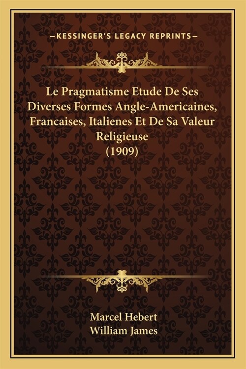 Le Pragmatisme Etude De Ses Diverses Formes Angle-Americaines, Francaises, Italienes Et De Sa Valeur Religieuse (1909) (Paperback)