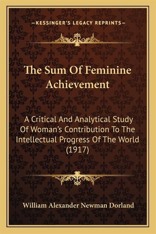 The Sum Of Feminine Achievement: A Critical And Analytical Study Of Womans Contribution To The Intellectual Progress Of The World (1917) (Paperback)