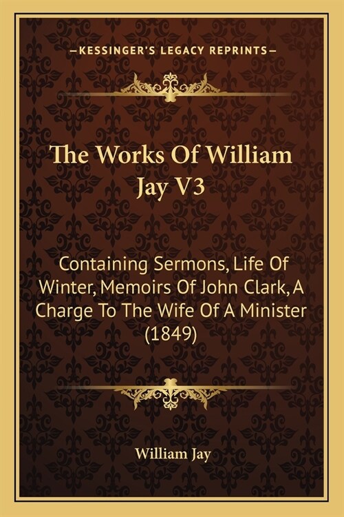 The Works Of William Jay V3: Containing Sermons, Life Of Winter, Memoirs Of John Clark, A Charge To The Wife Of A Minister (1849) (Paperback)