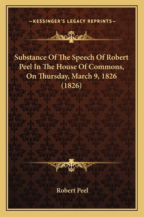 Substance Of The Speech Of Robert Peel In The House Of Commons, On Thursday, March 9, 1826 (1826) (Paperback)