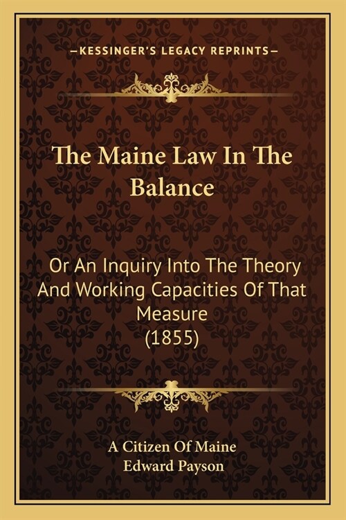 The Maine Law In The Balance: Or An Inquiry Into The Theory And Working Capacities Of That Measure (1855) (Paperback)