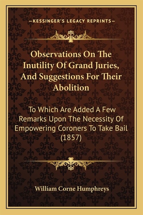 Observations On The Inutility Of Grand Juries, And Suggestions For Their Abolition: To Which Are Added A Few Remarks Upon The Necessity Of Empowering (Paperback)