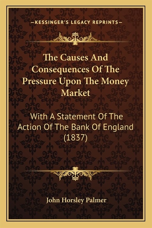 The Causes And Consequences Of The Pressure Upon The Money Market: With A Statement Of The Action Of The Bank Of England (1837) (Paperback)